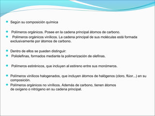  Según su composición química
 Polímeros orgánicos. Posee en la cadena principal átomos de carbono.
 Polímeros orgánicos vinílicos. La cadena principal de sus moléculas está formada
exclusivamente por átomos de carbono.
 Dentro de ellos se pueden distinguir:
 Poliolefinas, formados mediante la polimerización de olefinas.
 Polímeros estirénicos, que incluyen al estireno entre sus monómeros.
 Polímeros vinílicos halogenados, que incluyen átomos de halógenos (cloro, flúor...) en su
composición.
 Polímeros orgánicos no vinílicos. Además de carbono, tienen átomos
de oxígeno o nitrógeno en su cadena principal.
 