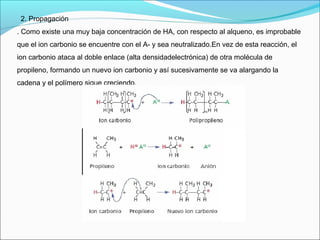 2. Propagación
. Como existe una muy baja concentración de HA, con respecto al alqueno, es improbable
que el ion carbonio se encuentre con el A- y sea neutralizado.En vez de esta reacción, el
ion carbonio ataca al doble enlace (alta densidadelectrónica) de otra molécula de
propileno, formando un nuevo ion carbonio y así sucesivamente se va alargando la
cadena y el polímero sigue creciendo.
 
