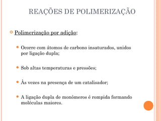 REAÇÕES DE POLIMERIZAÇÃO
Polimerização por adição:
Ocorre com átomos de carbono insaturados, unidos
por ligação dupla;
Sob altas temperaturas e pressões;
Às vezes na presença de um catalisador;
A ligação dupla de monômeros é rompida formando
moléculas maiores.