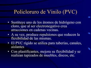 Policloruro de Vinilo (PVC) Sustituye uno de los átomos de hidrógeno con cloro, que al ser electronegativo crea atracciones en cadenas vecinas. A su vez, produce repulsiones que reducen la flexibilidad de las mismas. El PVC rígido se utiliza para tuberías, canales, aislantes Con plastificantes, mejora su flexibilidad y se realizan tapizados de muebles, discos, etc. 