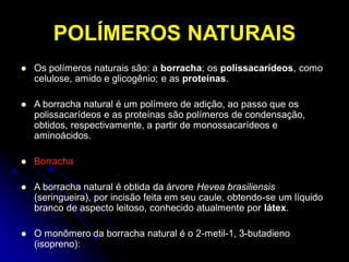 POLÍMEROS NATURAIS
 Os polímeros naturais são: a borracha; os polissacarídeos, como
celulose, amido e glicogênio; e as proteínas.
 A borracha natural é um polímero de adição, ao passo que os
polissacarídeos e as proteínas são polímeros de condensação,
obtidos, respectivamente, a partir de monossacarídeos e
aminoácidos.
 Borracha
 A borracha natural é obtida da árvore Hevea brasiliensis
(seringueira), por incisão feita em seu caule, obtendo-se um líquido
branco de aspecto leitoso, conhecido atualmente por látex.
 O monômero da borracha natural é o 2-metil-1, 3-butadieno
(isopreno):
 