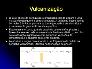 Vulcanização
 O látex obtido da seringueira é precipitado, dando origem a uma
massa viscosa que é a borracha natural. A utilização desse tipo de
borracha é limitada, pois ela se torna quebradiça em dias frios e
extremamente gosmenta em dias quentes.
 Essa massa viscosa, quando aquecida com enxofre, produz a
borracha vulcanizada — um material bastante elástico, que não
sofre alteração significativa com pequenas variações de
temperatura e é bastante resistente ao atrito.
 A estrutura a seguir corresponde a um fragmento da cadeia da
borracha vulcanizada, utilizada na fabricação de pneus:
 