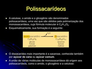 Polissacarídeos
 A celulose, o amido e o glicogênio são denominados
polissacarídeos, uma vez que são obtidos pela polimerização dos
monossacarídeos, cuja fórmula molecular é C6H12O6.
 Esquematicamente, sua formação é a seguinte:
 O dissacarídeo mais importante é a sacarose, conhecida também
por açúcar de cana ou açúcar comum.
 A união de várias moléculas de monossacarídeos dá origem aos
polissacarídeos, como o amido, o glicogênio e a celulose:
 