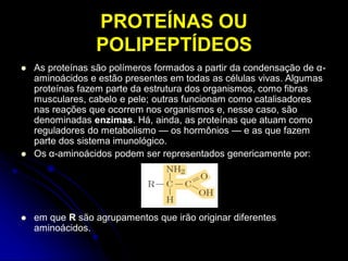 PROTEÍNAS OU
POLIPEPTÍDEOS
 As proteínas são polímeros formados a partir da condensação de α-
aminoácidos e estão presentes em todas as células vivas. Algumas
proteínas fazem parte da estrutura dos organismos, como fibras
musculares, cabelo e pele; outras funcionam como catalisadores
nas reações que ocorrem nos organismos e, nesse caso, são
denominadas enzimas. Há, ainda, as proteínas que atuam como
reguladores do metabolismo — os hormônios — e as que fazem
parte dos sistema imunológico.
 Os α-aminoácidos podem ser representados genericamente por:
 em que R são agrupamentos que irão originar diferentes
aminoácidos.
 
