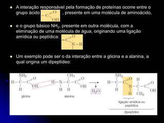  A interação responsável pela formação de proteínas ocorre entre o
grupo ácido , presente em uma molécula de aminoácido,
 e o grupo básico NH2, presente em outra molécula, com a
eliminação de uma molécula de água, originando uma ligação
amídica ou peptídica:
 Um exemplo pode ser o da interação entre a glicina e a alanina, a
qual origina um dipeptídeo:
 