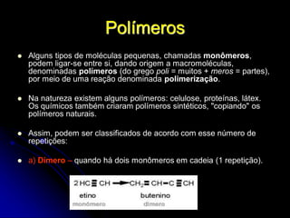 Polímeros
 Alguns tipos de moléculas pequenas, chamadas monômeros,
podem ligar-se entre si, dando origem a macromoléculas,
denominadas polímeros (do grego poli = muitos + meros = partes),
por meio de uma reação denominada polimerização.
 Na natureza existem alguns polímeros: celulose, proteínas, látex.
Os químicos também criaram polímeros sintéticos, "copiando" os
polímeros naturais.
 Assim, podem ser classificados de acordo com esse número de
repetições:
 a) Dímero – quando há dois monômeros em cadeia (1 repetição).
 