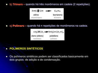  b) Trímero – quando há três monômeros em cadeia (2 repetições).
 c) Polímero – quando há n repetições de monômeros na cadeia.
 POLÍMEROS SINTÉTICOS
 Os polímeros sintéticos podem ser classificados basicamente em
dois grupos: de adição e de condensação.
 