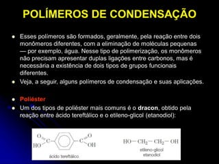 POLÍMEROS DE CONDENSAÇÃO
 Esses polímeros são formados, geralmente, pela reação entre dois
monômeros diferentes, com a eliminação de moléculas pequenas
— por exemplo, água. Nesse tipo de polimerização, os monômeros
não precisam apresentar duplas ligações entre carbonos, mas é
necessária a existência de dois tipos de grupos funcionais
diferentes.
 Veja, a seguir, alguns polímeros de condensação e suas aplicações.
 Poliéster
 Um dos tipos de poliéster mais comuns é o dracon, obtido pela
reação entre ácido tereftálico e o etileno-glicol (etanodiol):
 