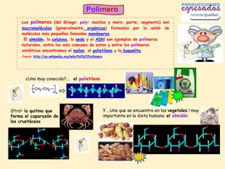 Polímero
     Los polímeros (del Griego: poly: muchos y mero: parte, segmento) son
     macromoléculas (generalmente orgánicas) formadas por la unión de
     moléculas más pequeñas llamadas monómeros.
      El almidón, la celulosa, la seda y el ADN son ejemplos de polímeros
     naturales, entre los más comunes de estos y entre los polímeros
     sintéticos encontramos el nailon, el polietileno y la baquelita.
     Fuente: http://es.wikipedia.org/wiki/Pol%C3%ADmero




       ¿Uno muy conocido?... el polietileno




Otro!: la quitina que                                     Y....Uno que se encuentra en los vegetales ! muy
forma el caparazón de                                     importante en la dieta humana: el almidón
los crustáceos
 