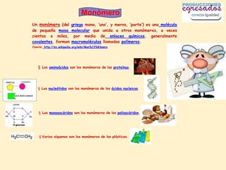 Monómero
Un monómero (del         griego mono, ‘uno’, y meros, ‘parte’) es una molécula
de pequeña masa          molecular que unida a otros monómeros, a veces
cientos o miles,          por medio de enlaces químicos, generalmente
covalentes, forman       macromoléculas llamadas polímeros.
Fuente: http://es.wikipedia.org/wiki/Mon%C3%B3mero




   § Los aminoácidos son los monómeros de las proteínas.




   § Los nucleótidos son los monómeros de los ácidos nucleicos.




    § Los monosacáridos son los monómeros de los polisacáridos.




    § Varios alquenos son los monómeros de los plásticos.
 