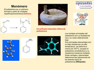 Monómero
El poliestireno es un polímero
formado a partir de unidades
repetitivas(monómeros) Estireno




                                  Un puff para mascotas relleno de
                                  poliestireno
                                                                  Las ventajas principales del
                                                                  poliestireno son su facilidad de
                                                                  uso y su costo relativamente
                                                                  bajo
                                                                  Sus principales desventajas son
                                                                  su baja resistencia a la alta
                                                                  temperatura (se deforma a
                                                                  menos de 100 ºC, excepto el
                                                                  poliestireno sindiotáctico) y su
                                                                  resistencia mecánica modesta.
                                                                  Estas ventajas y desventajas
                                                                  determinan las aplicaciones de
                                                                  los distintos tipos de
                                                                  poliestirenos (Wikipedia)
 