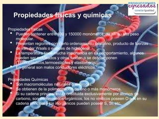 Propiedades físicas y químicas

Propiedades físicas
 •  Pueden contener entre 100 y 150000 monómeros, de allí su alto peso
    molecular.
 •  Presentan regiones con cierto ordenamiento cristalino, producto de fuerzas
    de van der Waals o enlaces de hidrógeno.
 •  La temperatura tiene mucha importancia en su comportamiento, algunos
    pueden ser moldeados y otros funden o se descomponen
    (Termoplásticos,termoestables y elastómeros).
 •  En general son malos conductores eléctricos.


Propiedades Químicas
 •  Son macromoléculas naturales o sintéticas.
 •  Se obtienen de la polimerización de uno o más monómeros.
 •  Si su cadena principal está constituida exclusivamente por átomos de
    carbono, son denominados orgánicos, los no vinílicos poseen O o N en su
    cadena principal y los inorgánicos pueden poseer S, Si, etc.
 