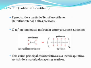  Teflon (Politetrafluoretileno)

   É produzido a partir do Tetrafluoretileno
    (tetrafluoreteno) a altas pressões.

   O teflon tem massa molecular entre 500.000 e 2.000.000




   Tem como principal característica a sua inércia química,
    resistindo à maioria dos agentes reativos.
 