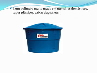  É um polimero muito usado em utensílios domésticos,
 tubos plásticos, caixas d’água, etc.
 