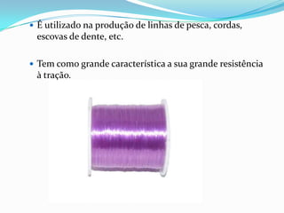  É utilizado na produção de linhas de pesca, cordas,
 escovas de dente, etc.

 Tem como grande característica a sua grande resistência
 à tração.
 
