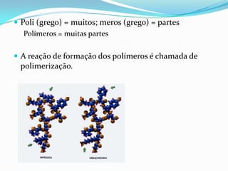 Poli (grego) = muitos; meros (grego) = partes
   Polímeros = muitas partes

 A reação de formação dos polímeros é chamada de
 polimerização.
 