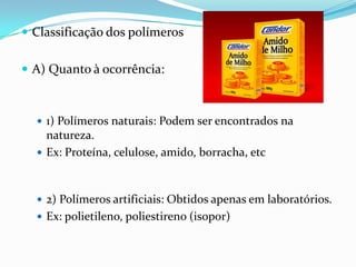  Classificação dos polímeros


 A) Quanto à ocorrência:



   1) Polímeros naturais: Podem ser encontrados na
    natureza.
   Ex: Proteína, celulose, amido, borracha, etc



   2) Polímeros artificiais: Obtidos apenas em laboratórios.
   Ex: polietileno, poliestireno (isopor)
 