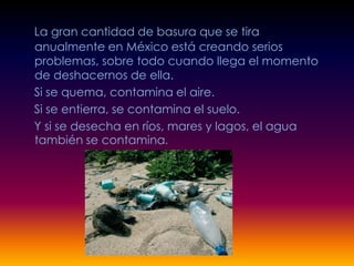 La gran cantidad de basura que se tira
anualmente en México está creando serios
problemas, sobre todo cuando llega el momento
de deshacernos de ella.
Si se quema, contamina el aire.
Si se entierra, se contamina el suelo.
Y si se desecha en ríos, mares y lagos, el agua
también se contamina.
 
