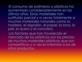 El consumo de polímeros o plásticos ha
aumentado considerablemente en los
últimos años. Estos materiales han
sustituido parcial y a veces totalmente a
muchos materiales naturales como la
madera, el algodón, el papel, la lana, la
piel, el acero y el concreto.
Los factores que han favorecido el
mercado de los plásticos son los precios
de muchos materiales plásticos que son
competitivos y a veces inferiores a los de
otros productos.
 
