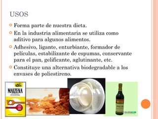 USOS
 Forma parte de nuestra dieta.
 En la industria alimentaria se utiliza como
  aditivo para algunos alimentos.
 Adhesivo, ligante, enturbiante, formador de
  películas, estabilizante de espumas, conservante
  para el pan, gelificante, aglutinante, etc.
 Constituye una alternativa biodegradable a los
  envases de poliestireno.
 