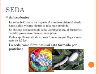 SEDA
   Antecedentes
    La seda de Oriente ha llegado al mundo occidental desde
    hace siglos, y sigue siendo la tela más preciada.
    Se obtiene del gusano de seda, Bombyx mori, al formar su
    capullo para convertirse en mariposa.
    Cada capullo consta de un solo filamento que llega a medir
    más de 1.5 km.
    La seda como fibra natural esta formada por
    proteínas.
 