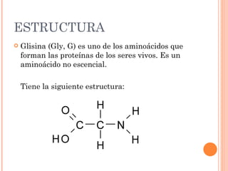 ESTRUCTURA
   Glisina (Gly, G) es uno de los aminoácidos que
    forman las proteínas de los seres vivos. Es un
    aminoácido no escencial.

    Tiene la siguiente estructura:
 