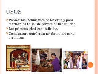 USOS
 Paracaídas, neumáticos de bicicleta y para
  fabricar las bolsas de pólvora de la artillería.
 Los primeros chalecos antibalas.

 Como sutura quirúrgica no absorbible por el
  organismo.
 