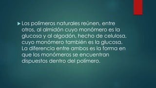  Los polímeros naturales reúnen, entre
otros, al almidón cuyo monómero es la
glucosa y al algodón, hecho de celulosa,
cuyo monómero también es la glucosa.
La diferencia entre ambos es la forma en
que los monómeros se encuentran
dispuestos dentro del polímero.