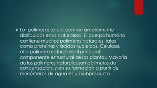  Los polímeros se encuentran ampliamente
distribuidos en la naturaleza. El cuerpo humano
contiene muchos polímeros naturales, tales
como proteínas y ácidos nucleicos. Celulosa,
otro polímero natural, es el principal
componente estructural de las plantas. Mayoría
de los polímeros naturales son polímeros de
condensación, y en su formación a partir de
monómeros de agua es un subproducto.