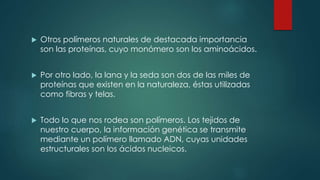  Otros polímeros naturales de destacada importancia
son las proteínas, cuyo monómero son los aminoácidos.
Por otro lado, la lana y la seda son dos de las miles de
proteínas que existen en la naturaleza, éstas utilizadas
como fibras y telas.
Todo lo que nos rodea son polímeros. Los tejidos de
nuestro cuerpo, la información genética se transmite
mediante un polímero llamado ADN, cuyas unidades
estructurales son los ácidos nucleicos.