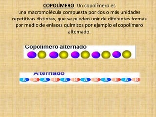 COPOLÍMERO: Un copolímero es
   una macromolécula compuesta por dos o más unidades
repetitivas distintas, que se pueden unir de diferentes formas
  por medio de enlaces químicos por ejemplo el copolímero
                           alternado.
 