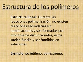 Estructura de los polímeros
  Estructura lineal: Durante las
  reacciones polimerización no existen
  reacciones secundarias sin
  ramificaciones y son formados por
  monómeros disfuncionales; estos
  suelen fundir y ser fundidos en
  soluciones

  Ejemplo: polietileno, poliestireno.
 
