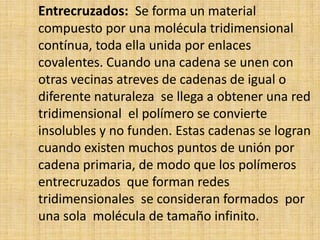 Entrecruzados: Se forma un material
compuesto por una molécula tridimensional
contínua, toda ella unida por enlaces
covalentes. Cuando una cadena se unen con
otras vecinas atreves de cadenas de igual o
diferente naturaleza se llega a obtener una red
tridimensional el polímero se convierte
insolubles y no funden. Estas cadenas se logran
cuando existen muchos puntos de unión por
cadena primaria, de modo que los polímeros
entrecruzados que forman redes
tridimensionales se consideran formados por
una sola molécula de tamaño infinito.
 