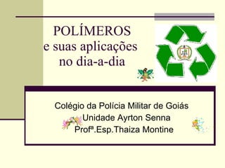 POLÍMEROS e suas aplicações  no dia-a-dia Colégio da Polícia Militar de Goiás  Unidade Ayrton Senna Profª.Esp.Thaiza Montine 