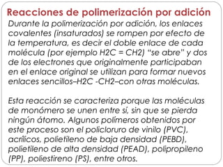 Durante la polimerización por adición, los enlaces
covalentes (insaturados) se rompen por efecto de
la temperatura, es decir el doble enlace de cada
molécula (por ejemplo H2C = CH2) “se abre” y dos
de los electrones que originalmente participaban
en el enlace original se utilizan para formar nuevos
enlaces sencillos–H2C -CH2–con otras moléculas.
Esta reacción se caracteriza porque las moléculas
de monómero se unen entre sí, sin que se pierda
ningún átomo. Algunos polímeros obtenidos por
este proceso son el policloruro de vinilo (PVC),
acrílicos, polietileno de baja densidad (PEBD),
polietileno de alta densidad (PEAD), polipropileno
(PP), poliestireno (PS), entre otros.
Reacciones de polimerización por adición
 