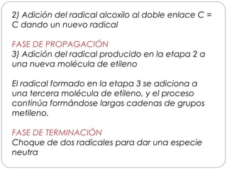2) Adición del radical alcoxilo al doble enlace C =
C dando un nuevo radical
FASE DE PROPAGACIÓN
3) Adición del radical producido en la etapa 2 a
una nueva molécula de etileno
El radical formado en la etapa 3 se adiciona a
una tercera molécula de etileno, y el proceso
continúa formándose largas cadenas de grupos
metileno.
FASE DE TERMINACIÓN
Choque de dos radicales para dar una especie
neutra
 