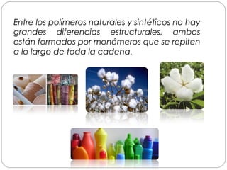 Entre los polímeros naturales y sintéticos no hay
grandes diferencias estructurales, ambos
están formados por monómeros que se repiten
a lo largo de toda la cadena.
 