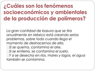 ¿Cuáles son los fenómenos
socioeconómicos y ambientales
de la producción de polímeros?
La gran cantidad de basura que se tira
anualmente en México está creando serios
problemas, sobre todo cuando llega el
momento de deshacernos de ella.
Si se quema, contamina el aire.
Si se entierra, se contamina el suelo.
Y si se desecha en ríos, mares y lagos, el agua
también se contamina.
 