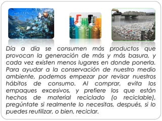 Día a día se consumen más productos que
provocan la generación de más y más basura, y
cada vez existen menos lugares en donde ponerla.
Para ayudar a la conservación de nuestro medio
ambiente, podemos empezar por revisar nuestros
hábitos de consumo. Al comprar, evita los
empaques excesivos, y prefiere los que están
hechos de material reciclado (o reciclable),
pregúntate si realmente lo necesitas, después, si lo
puedes reutilizar, o bien, reciclar.
 