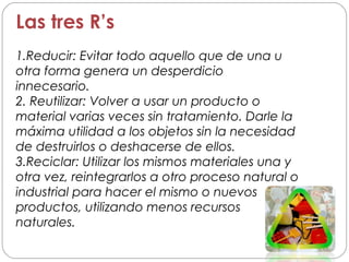 Las tres R’s
1.Reducir: Evitar todo aquello que de una u
otra forma genera un desperdicio
innecesario.
2. Reutilizar: Volver a usar un producto o
material varias veces sin tratamiento. Darle la
máxima utilidad a los objetos sin la necesidad
de destruirlos o deshacerse de ellos.
3.Reciclar: Utilizar los mismos materiales una y
otra vez, reintegrarlos a otro proceso natural o
industrial para hacer el mismo o nuevos
productos, utilizando menos recursos
naturales.
 