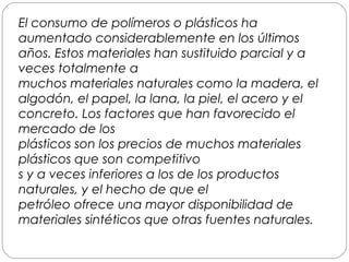 El consumo de polímeros o plásticos ha
aumentado considerablemente en los últimos
años. Estos materiales han sustituido parcial y a
veces totalmente a
muchos materiales naturales como la madera, el
algodón, el papel, la lana, la piel, el acero y el
concreto. Los factores que han favorecido el
mercado de los
plásticos son los precios de muchos materiales
plásticos que son competitivo
s y a veces inferiores a los de los productos
naturales, y el hecho de que el
petróleo ofrece una mayor disponibilidad de
materiales sintéticos que otras fuentes naturales.
 