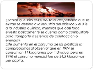 ¿Sabias que sólo el 4% del total del petróleo que se
extrae se destina a la industria del plástico y el 3 %
a la industria química, mientras que casi todo
el resto básicamente se quema como combustible
para transporte o sistemas de calefacción o
energía?
Este aumento en el consumo de los plásticos lo
comprobamos al observar que en 1974 se
consumían 11 kilogramos por individuo, pero en
1990 el consumo mundial fue de 34.5 kilogramos
per capita.
 