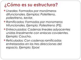 ¿Cómo es su estructura?
Lineales: Formados por monómeros
difuncionales. Ejemplos: Polietileno,
poliestireno, kevlar.
Ramificados: Formados por monomeros
trifuncionales. Ejemplo: Poliestireno (PS).
Entrecruzados: Cadenas lineales adyacentes
unidas linealmente con enlaces covalentes.
Ejemplo: Caucho.
Reticulados: Con cadenas ramificadas
entrelazadas en las tres direcciones del
espacio. Ejemplo: Epoxi
 