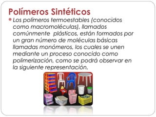 Polímeros Sintéticos
Los polímeros termoestables (conocidos
como macromoléculas), llamados
comúnmente plásticos, están formados por
un gran número de moléculas básicas
llamadas monómeros, los cuales se unen
mediante un proceso conocido como
polimerización, como se podrá observar en
la siguiente representación.
 