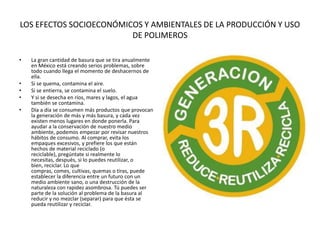 LOS EFECTOS SOCIOECONÓMICOS Y AMBIENTALES DE LA PRODUCCIÓN Y USO
DE POLIMEROS
• La gran cantidad de basura que se tira anualmente
en México está creando serios problemas, sobre
todo cuando llega el momento de deshacernos de
ella.
• Si se quema, contamina el aire.
• Si se entierra, se contamina el suelo.
• Y si se desecha en ríos, mares y lagos, el agua
también se contamina.
• Día a día se consumen más productos que provocan
la generación de más y más basura, y cada vez
existen menos lugares en donde ponerla. Para
ayudar a la conservación de nuestro medio
ambiente, podemos empezar por revisar nuestros
hábitos de consumo. Al comprar, evita los
empaques excesivos, y prefiere los que están
hechos de material reciclado (o
reciclable), pregúntate si realmente lo
necesitas, después, si lo puedes reutilizar, o
bien, reciclar. Lo que
compras, comes, cultivas, quemas o tiras, puede
establecer la diferencia entre un futuro con un
medio ambiente sano, o una destrucción de la
naturaleza con rapidez asombrosa. Tú puedes ser
parte de la solución al problema de la basura al
reducir y no mezclar (separar) para que ésta se
pueda reutilizar y reciclar.
 