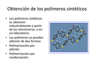 Obtención de los polímeros sintéticos
• Los polímeros sintéticos
se obtienen
industrialmente a partir
de los monómeros, o en
un laboratorio.
• Los polímeros se pueden
obtener de dos formas:
• Polimerización por
adición.
• Polimerización por
condensación.
 
