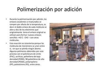 Polimerización por adición
• Durante la polimerización por adición, los
enlaces covalentes o insaturados se
rompen por efecto de la temperatura, es
decir el doble enlace de cada molécula se
abre y dos de los electrones que
originalmente tenia el enlace original se
utilizan para formar nuevos enlaces
sencillos –H2 C - CH2 – con otras
moléculas.
• Esta reacción se caracteriza porque las
moléculas de monómero se unen entre
sí, sin que se pierda ningún átomo.
Algunos polímeros obtenidos por este
proceso son el policloruro de vinilo
(PVC), acrílicos, polietileno de baja
densidad (PEBD), 98 polietileno de alta
densidad (PEAD), polipropileno
(PP), poliestireno (PS), entre otros.
 