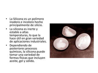 • La Silicona es un polímero
inodoro e incoloro hecho
principalmente de silicio.
• La silicona es inerte y
estable a altas
temperaturas, lo que la
hace útil en gran variedad
de aplicaciones industriales.
• Dependiendo de
posteriores procesos
químicos, la silicona puede
tomar una variedad de
formas físicas que incluyen
aceite, gel y sólido.
 