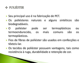  Seu principal uso é na fabricação de PET. 
 Os poliésteres naturais e alguns sintéticos são 
biodegradáveis. 
 O poliéster pode ser termoplásticos ou 
termoendurecido, os mais comuns são os 
termoplásticos. 
 Fios de fibras de poliéster são usados em confecções e 
têxteis-lar. 
 Os tecidos de poliéster possuem vantagens, tais como 
resistência à ruga, durabilidade e retenção de cor. 
 