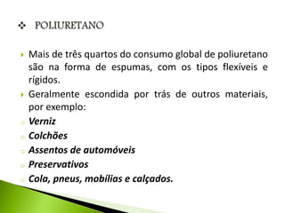  Mais de três quartos do consumo global de poliuretano 
são na forma de espumas, com os tipos flexíveis e 
rígidos. 
 Geralmente escondida por trás de outros materiais, 
por exemplo: 
o Verniz 
o Colchões 
o Assentos de automóveis 
o Preservativos 
o Cola, pneus, mobílias e calçados. 
 
